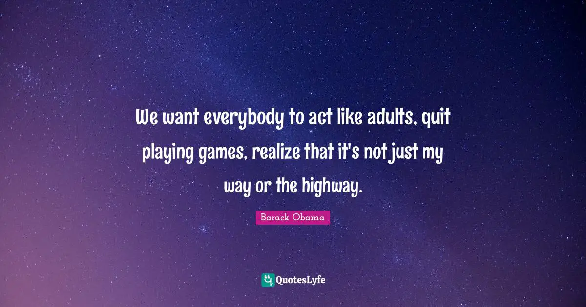We want everybody to act like adults, quit playing games, realize that it's not just my way or the highway.