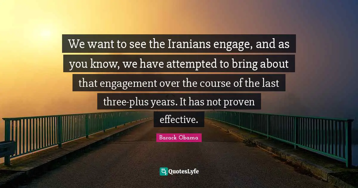 We want to see the Iranians engage, and as you know, we have attempted to bring about that engagement over the course of the last three-plus years. It has not proven effective.