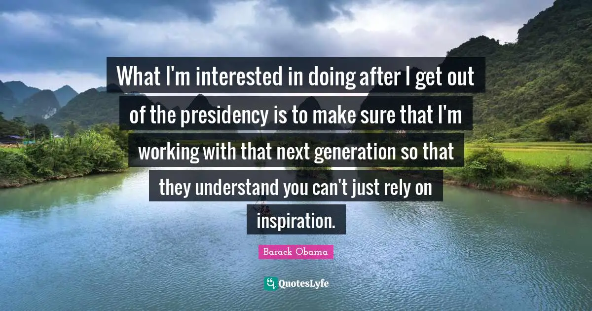 What I'm interested in doing after I get out of the presidency is to make sure that I'm working with that next generation so that they understand you can't just rely on inspiration.