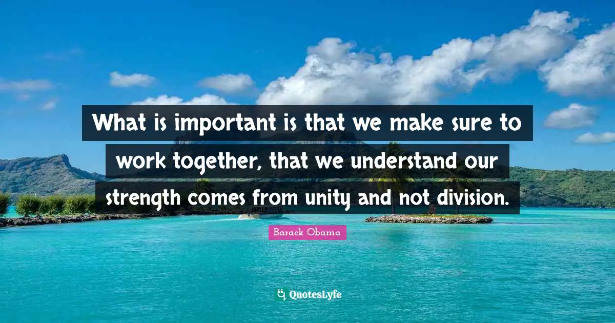 What is important is that we make sure to work together, that we understand our strength comes from unity and not division.