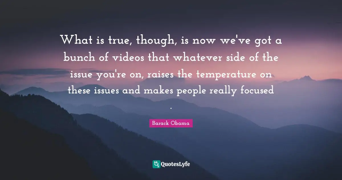 What is true, though, is now we've got a bunch of videos that whatever side of the issue you're on, raises the temperature on these issues and makes people really focused .