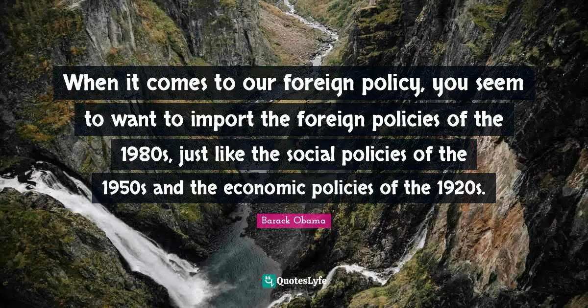 When it comes to our foreign policy, you seem to want to import the foreign policies of the 1980s, just like the social policies of the 1950s and the economic policies of the 1920s.