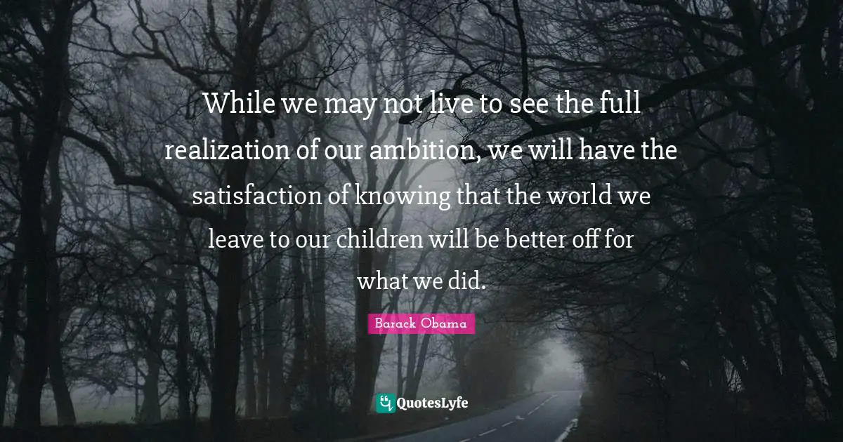 While we may not live to see the full realization of our ambition, we will have the satisfaction of knowing that the world we leave to our children will be better off for what we did.