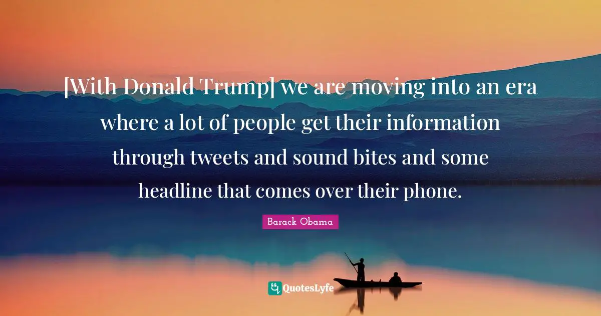 [With Donald Trump] we are moving into an era where a lot of people get their information through tweets and sound bites and some headline that comes over their phone.