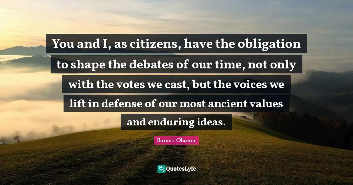 You and I, as citizens, have the obligation to shape the debates of our time, not only with the votes we cast, but the voices we lift in defense of our most ancient values and enduring ideas.