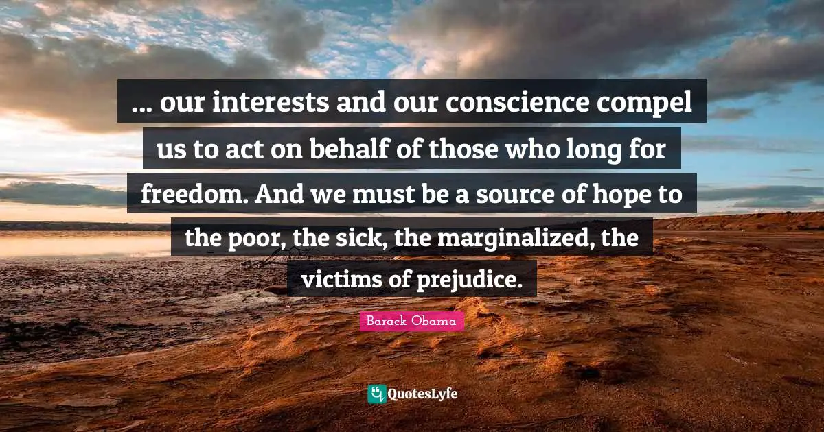... our interests and our conscience compel us to act on behalf of those who long for freedom. And we must be a source of hope to the poor, the sick, the marginalized, the victims of prejudice.