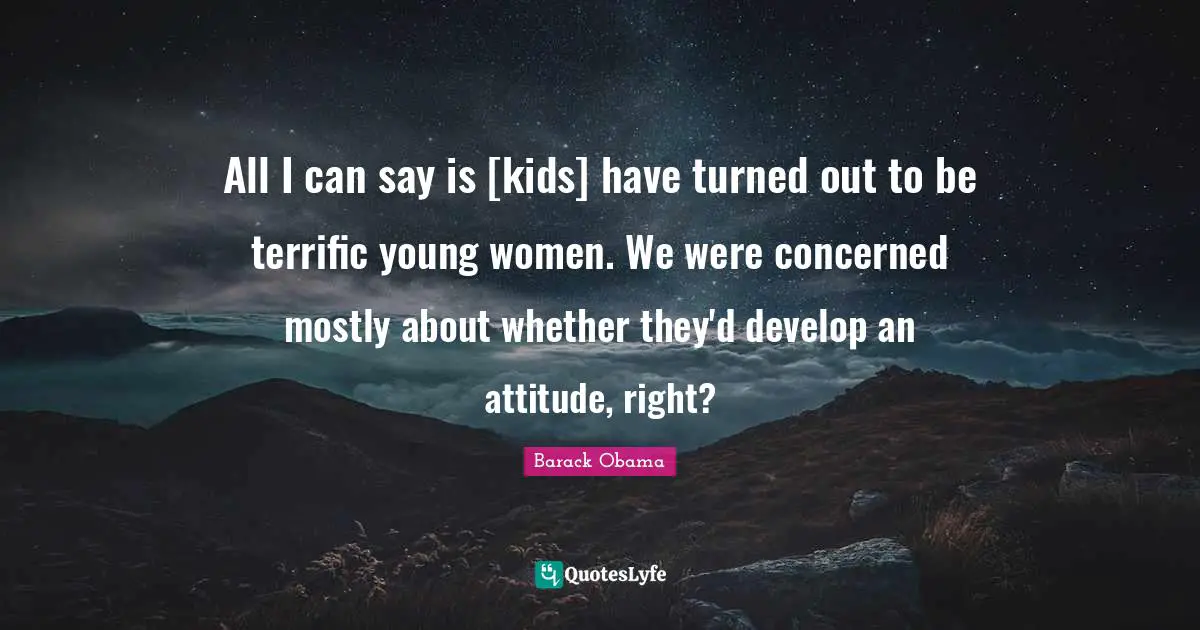 All I can say is [kids] have turned out to be terrific young women. We were concerned mostly about whether they'd develop an attitude, right?