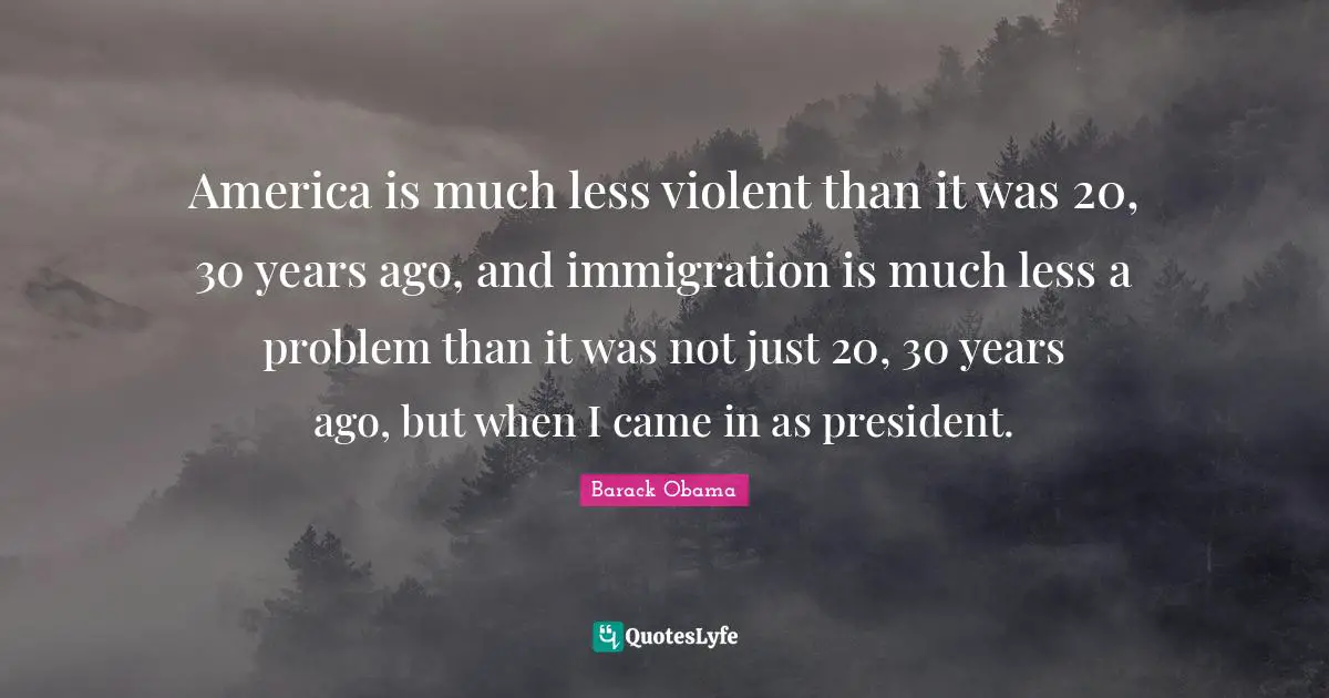 America is much less violent than it was 20, 30 years ago, and immigration is much less a problem than it was not just 20, 30 years ago, but when I came in as president.