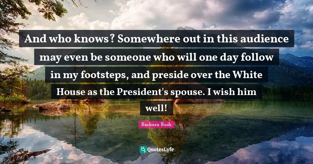 And who knows? Somewhere out in this audience may even be someone who will one day follow in my footsteps, and preside over the White House as the President's spouse. I wish him well!