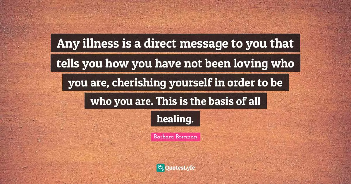 Any illness is a direct message to you that tells you how you have not been loving who you are, cherishing yourself in order to be who you are. This is the basis of all healing.