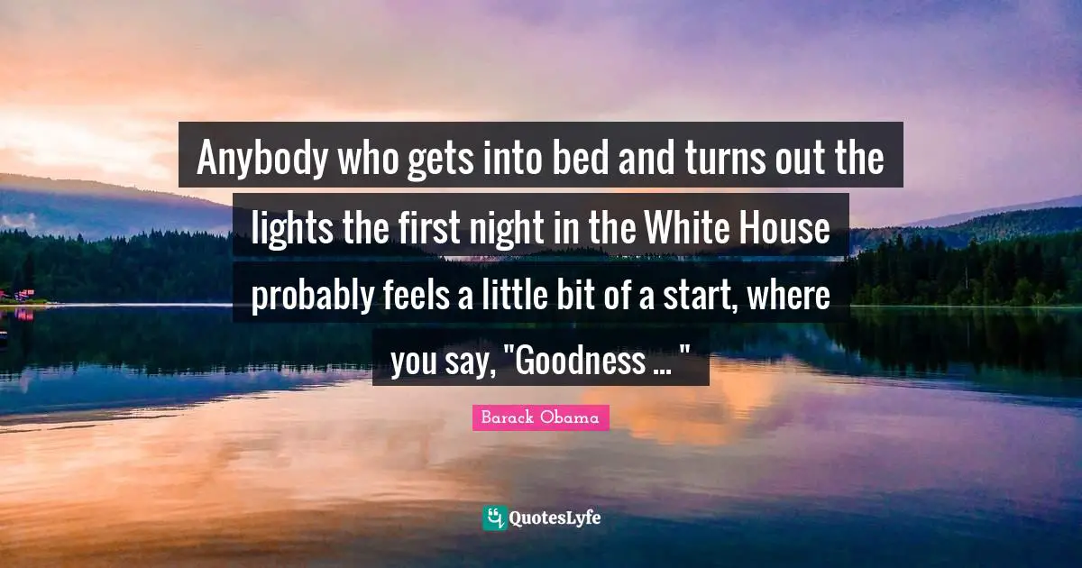 Anybody who gets into bed and turns out the lights the first night in the White House probably feels a little bit of a start, where you say, "Goodness ... "
