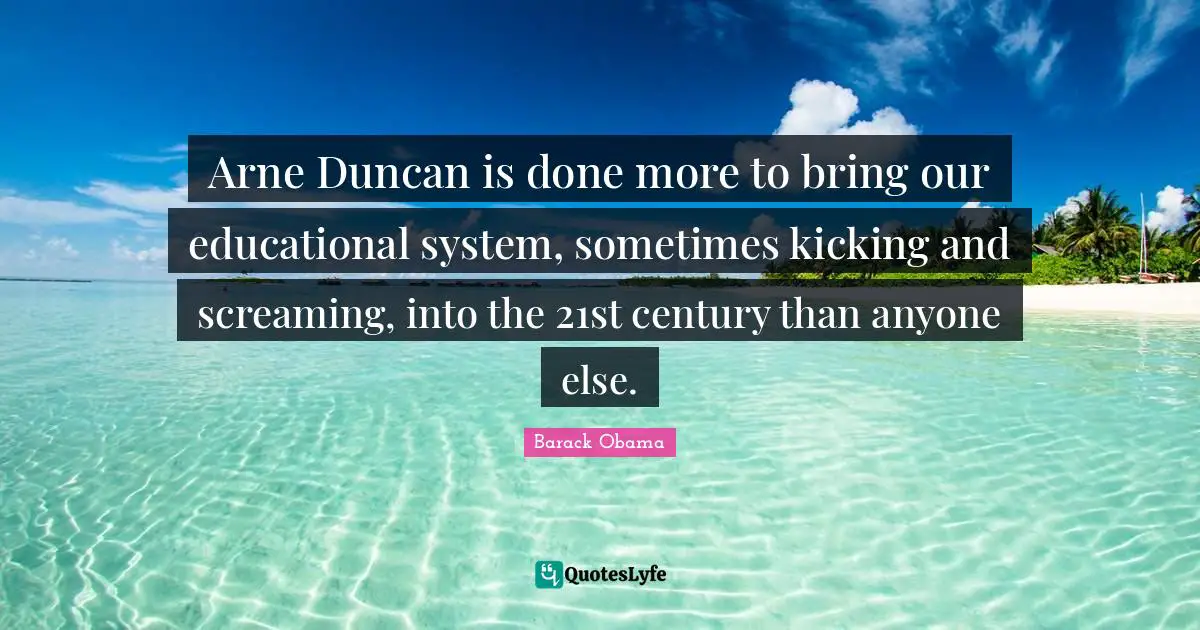 Arne Duncan is done more to bring our educational system, sometimes kicking and screaming, into the 21st century than anyone else.