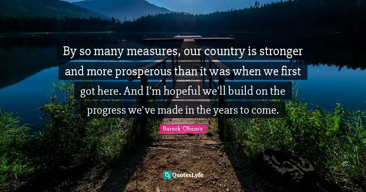 By so many measures, our country is stronger and more prosperous than it was when we first got here. And I'm hopeful we'll build on the progress we've made in the years to come.