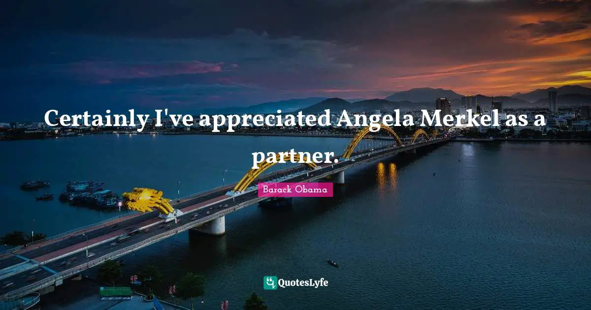 Certainly I've appreciated Angela Merkel as a partner.