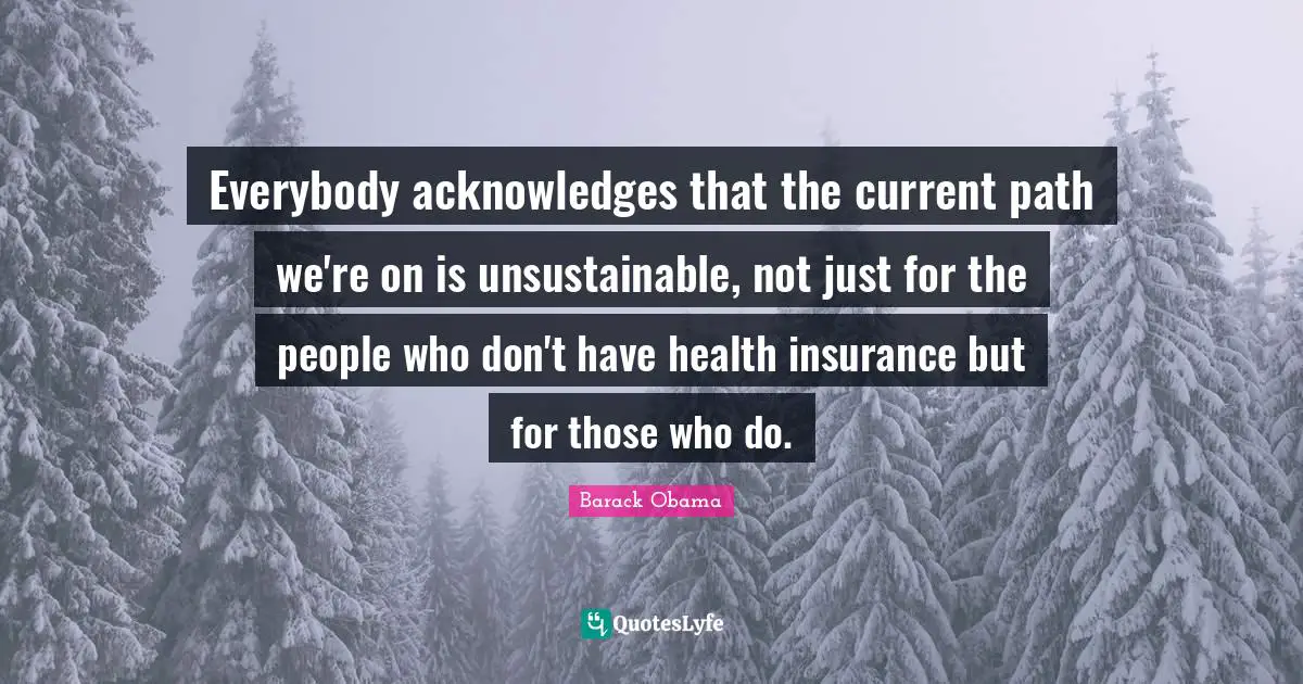 Everybody acknowledges that the current path we're on is unsustainable, not just for the people who don't have health insurance but for those who do.