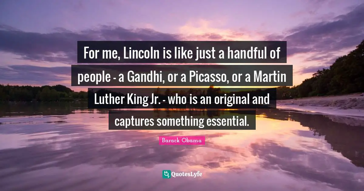 For me, Lincoln is like just a handful of people - a Gandhi, or a Picasso, or a Martin Luther King Jr. - who is an original and captures something essential.