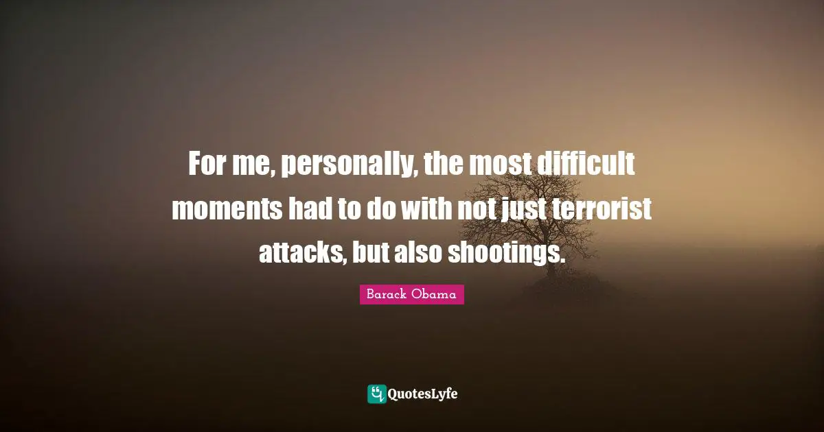 For me, personally, the most difficult moments had to do with not just terrorist attacks, but also shootings.