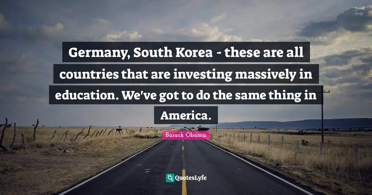 Germany, South Korea - these are all countries that are investing massively in education. We've got to do the same thing in America.