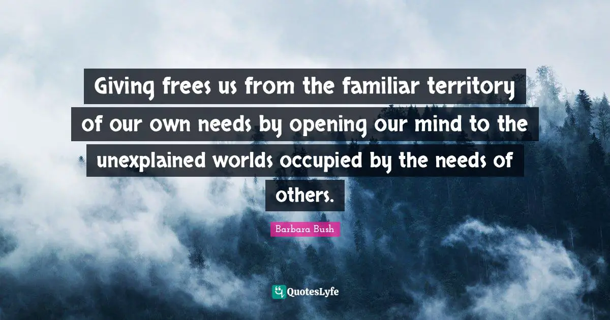 Barbara Bush Quotes: "Giving frees us from the familiar territory of our own needs by opening our mind to the unexplained worlds occupied by the needs of others."