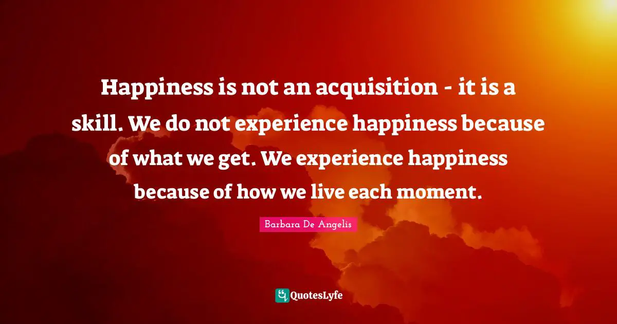 Barbara De Angelis Quotes: "Happiness is not an acquisition - it is a skill. We do not experience happiness because of what we get. We experience happiness because of how we live each moment."
