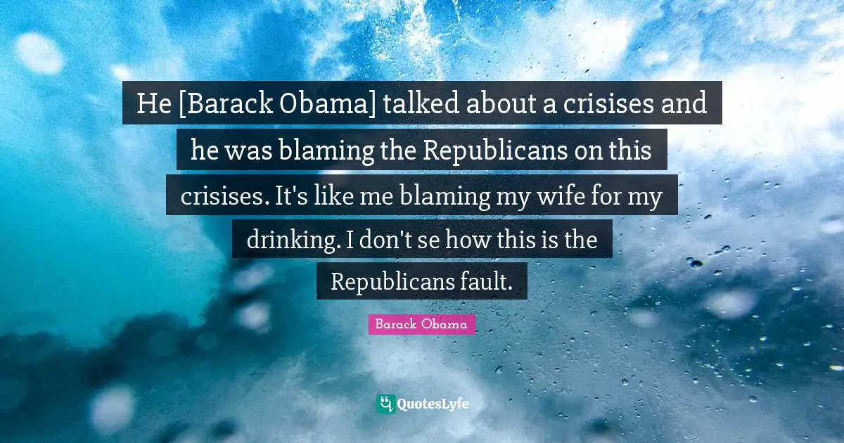 He [Barack Obama] talked about a crisises and he was blaming the Republicans on this crisises. It's like me blaming my wife for my drinking. I don't se how this is the Republicans fault.