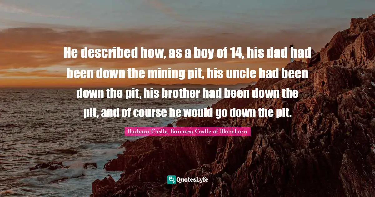He described how, as a boy of 14, his dad had been down the mining pit, his uncle had been down the pit, his brother had been down the pit, and of course he would go down the pit.