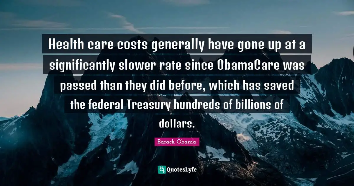 Health care costs generally have gone up at a significantly slower rate since ObamaCare was passed than they did before, which has saved the federal Treasury hundreds of billions of dollars.