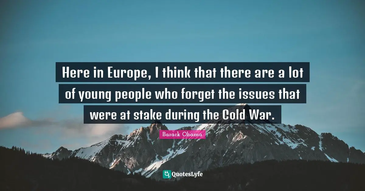 Here in Europe, I think that there are a lot of young people who forget the issues that were at stake during the Cold War.