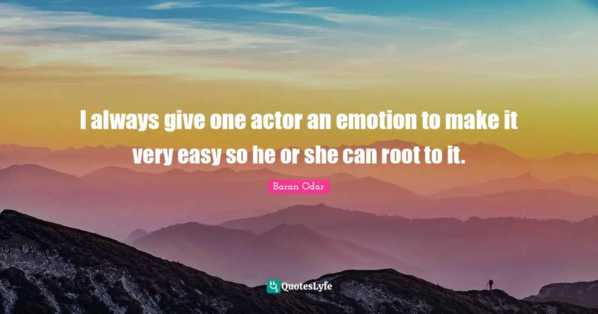I always give one actor an emotion to make it very easy so he or she can root to it.