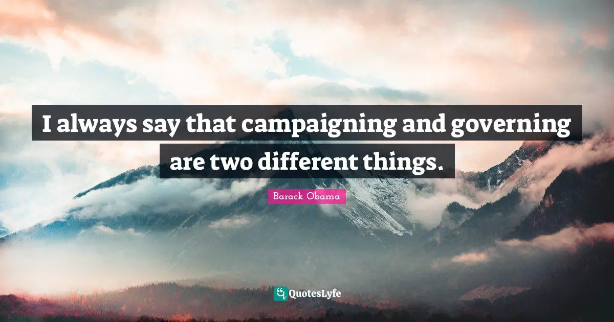 I always say that campaigning and governing are two different things.