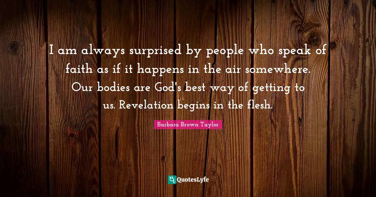 I am always surprised by people who speak of faith as if it happens in the air somewhere. Our bodies are God's best way of getting to us. Revelation begins in the flesh.