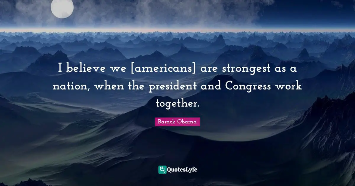 I believe we [americans] are strongest as a nation, when the president and Congress work together.