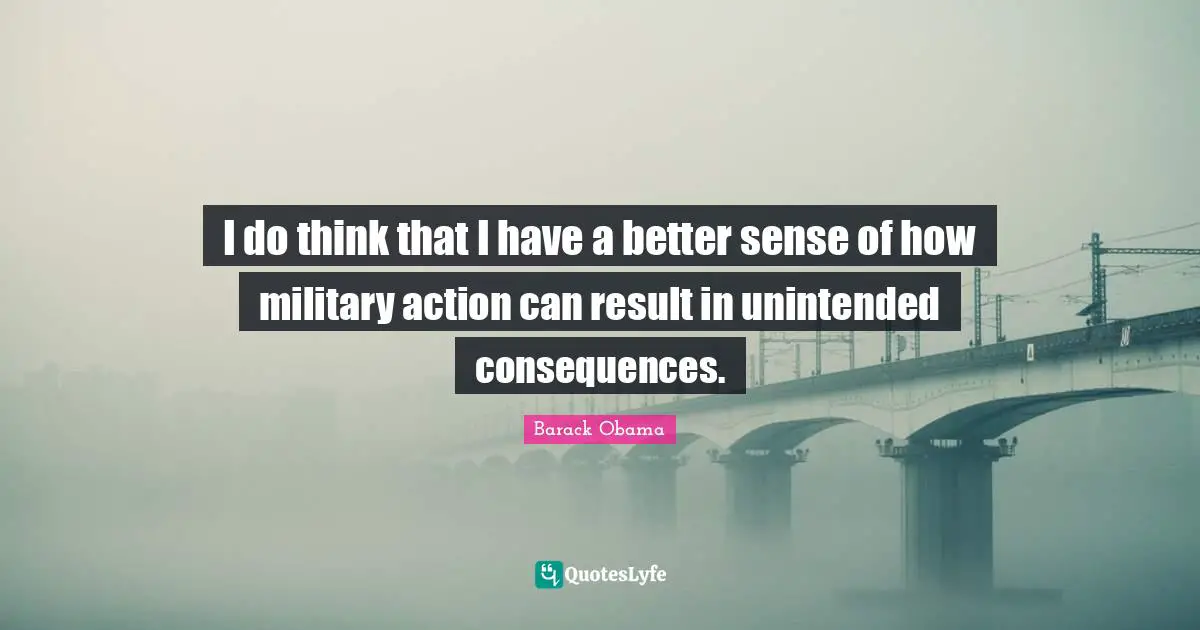 I do think that I have a better sense of how military action can result in unintended consequences.