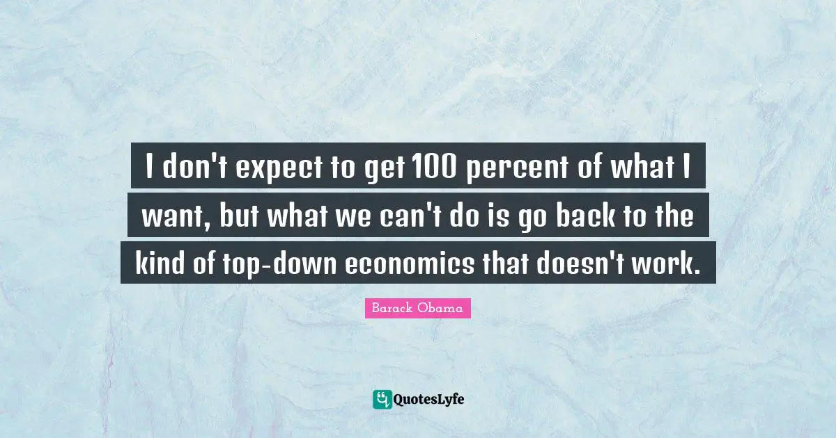 I don't expect to get 100 percent of what I want, but what we can't do is go back to the kind of top-down economics that doesn't work.