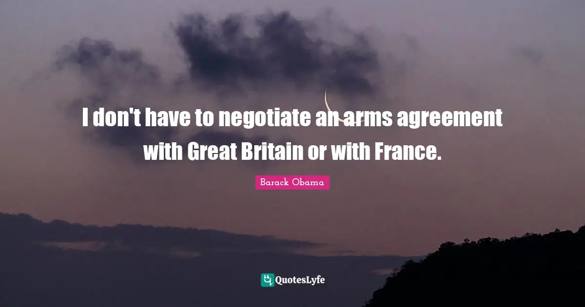 I don't have to negotiate an arms agreement with Great Britain or with France.