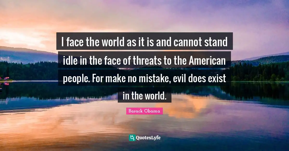 I face the world as it is and cannot stand idle in the face of threats to the American people. For make no mistake, evil does exist in the world.