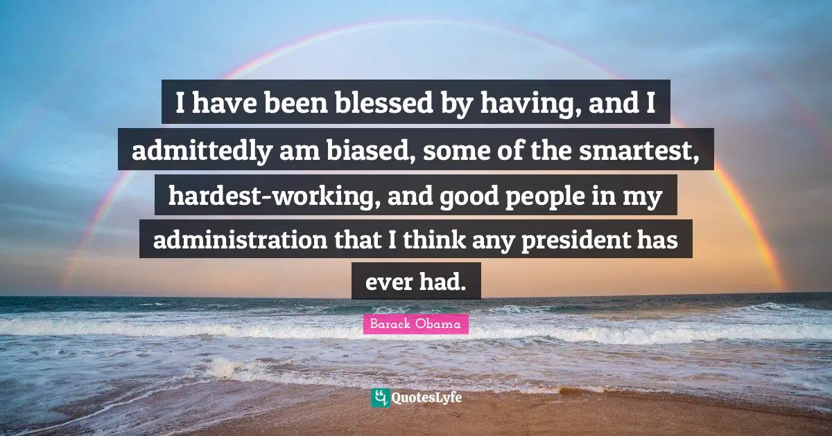 I have been blessed by having, and I admittedly am biased, some of the smartest, hardest-working, and good people in my administration that I think any president has ever had.