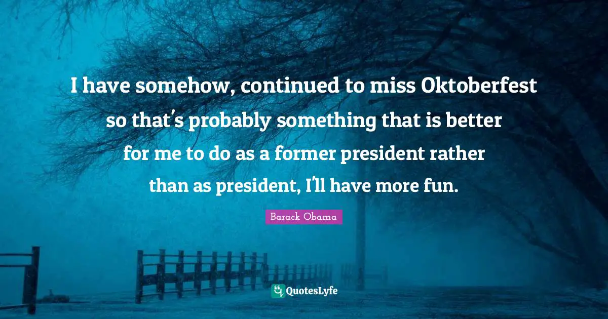 I have somehow, continued to miss Oktoberfest so that's probably something that is better for me to do as a former president rather than as president, I'll have more fun.