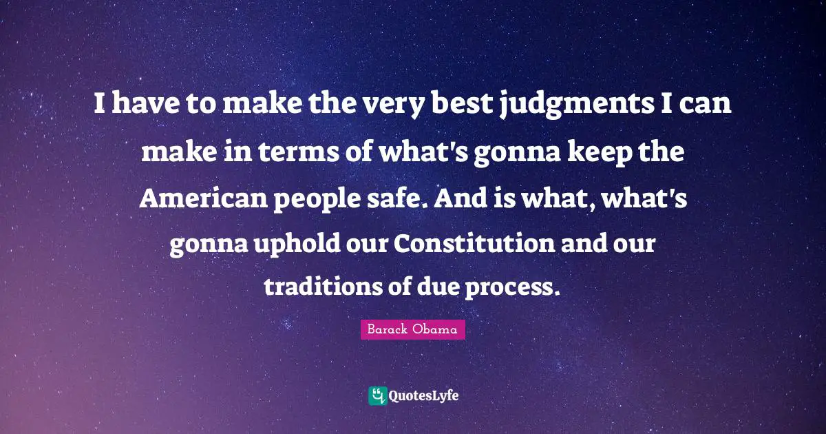 I have to make the very best judgments I can make in terms of what's gonna keep the American people safe. And is what, what's gonna uphold our Constitution and our traditions of due process.