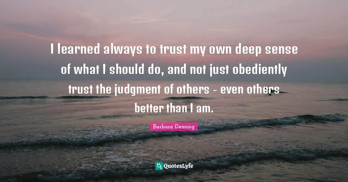 I learned always to trust my own deep sense of what I should do, and not just obediently trust the judgment of others - even others better than I am.