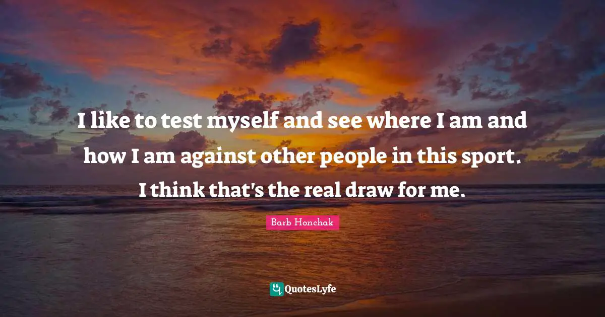 I like to test myself and see where I am and how I am against other people in this sport. I think that's the real draw for me.