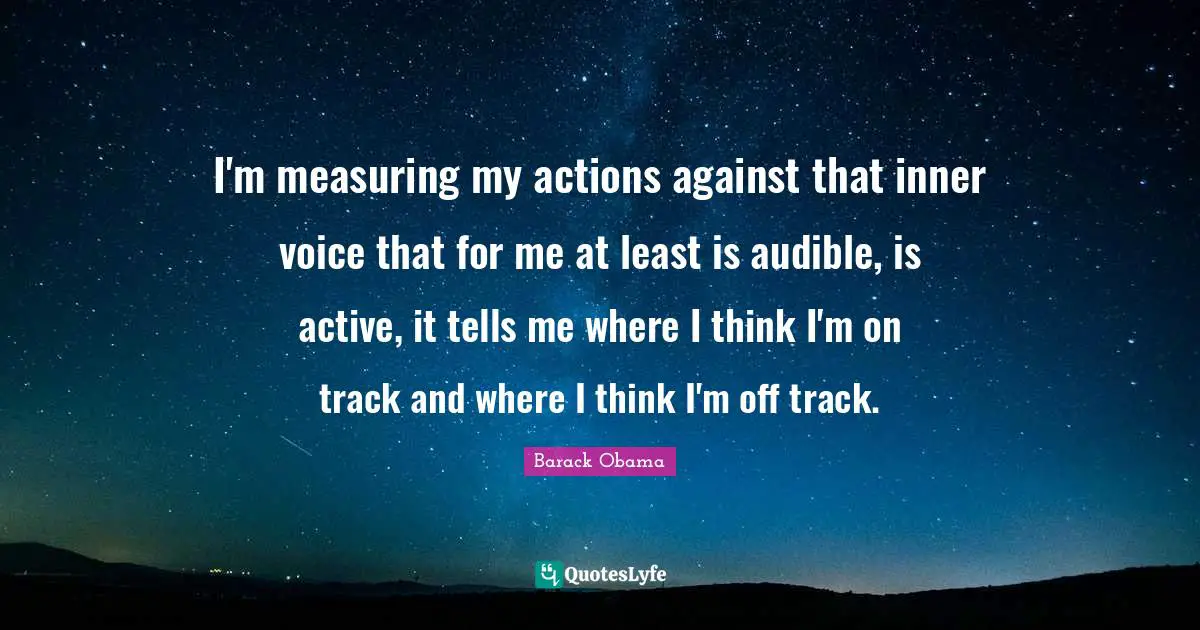 I'm measuring my actions against that inner voice that for me at least is audible, is active, it tells me where I think I'm on track and where I think I'm off track.