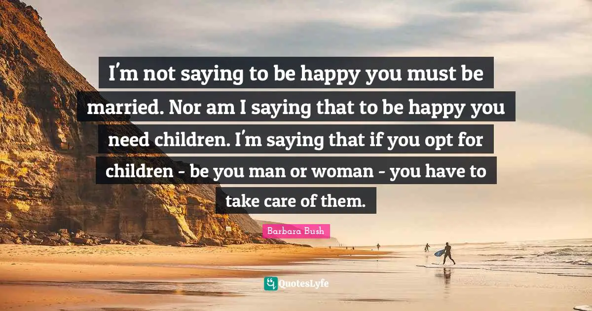 Barbara Bush Quotes: "I'm not saying to be happy you must be married. Nor am I saying that to be happy you need children. I'm saying that if you opt for children - be you man or woman - you have to take care of them."