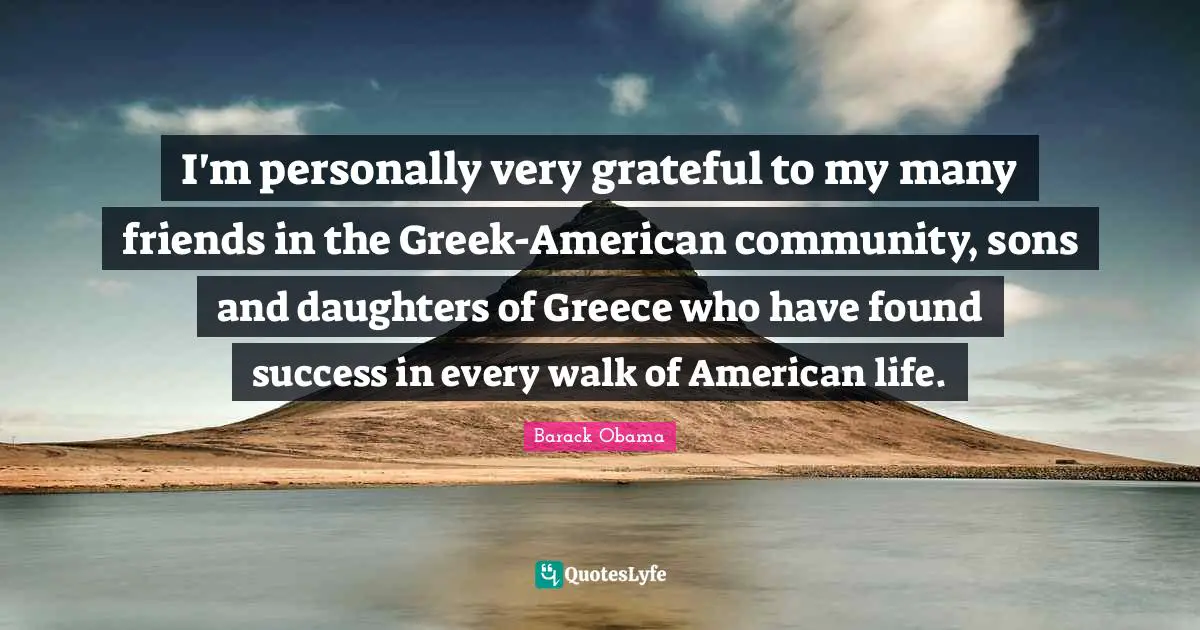 I'm personally very grateful to my many friends in the Greek-American community, sons and daughters of Greece who have found success in every walk of American life.