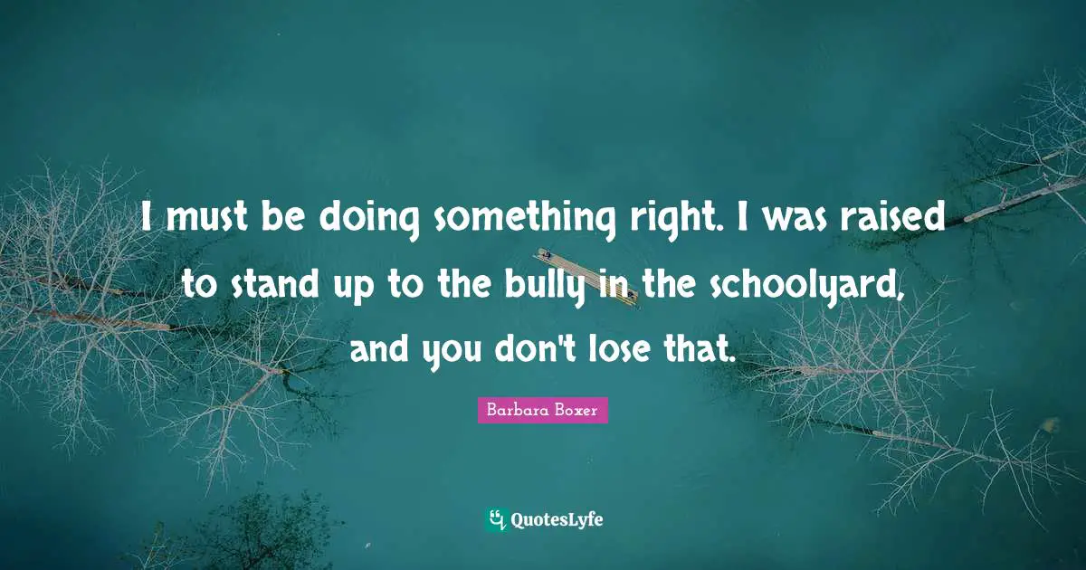 I must be doing something right. I was raised to stand up to the bully in the schoolyard, and you don't lose that.