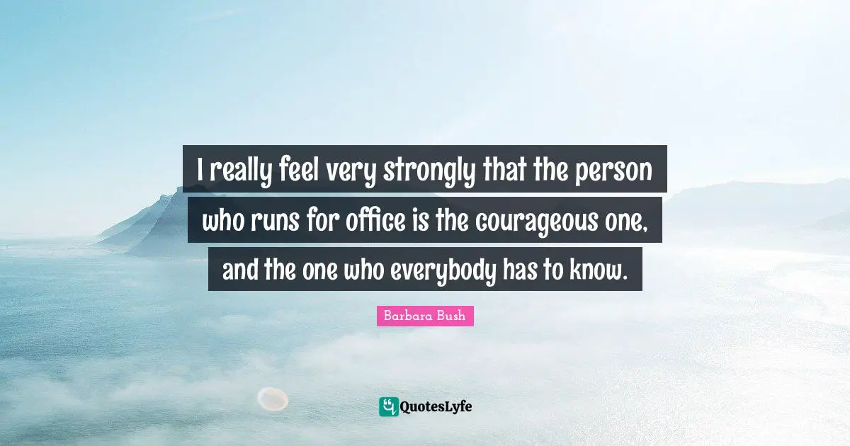 I really feel very strongly that the person who runs for office is the courageous one, and the one who everybody has to know.