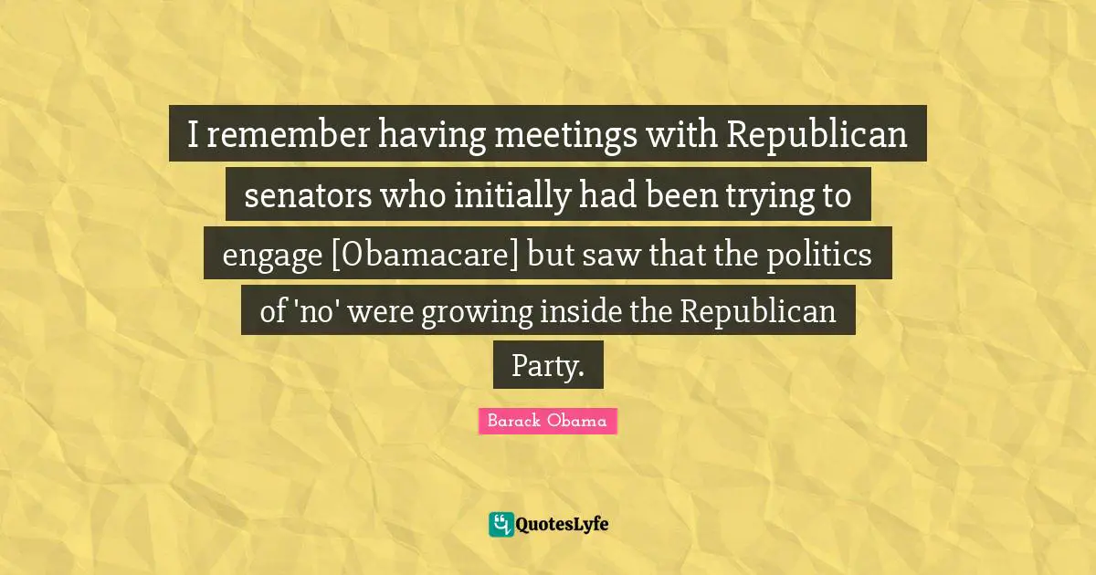 I remember having meetings with Republican senators who initially had been trying to engage [Obamacare] but saw that the politics of 'no' were growing inside the Republican Party.