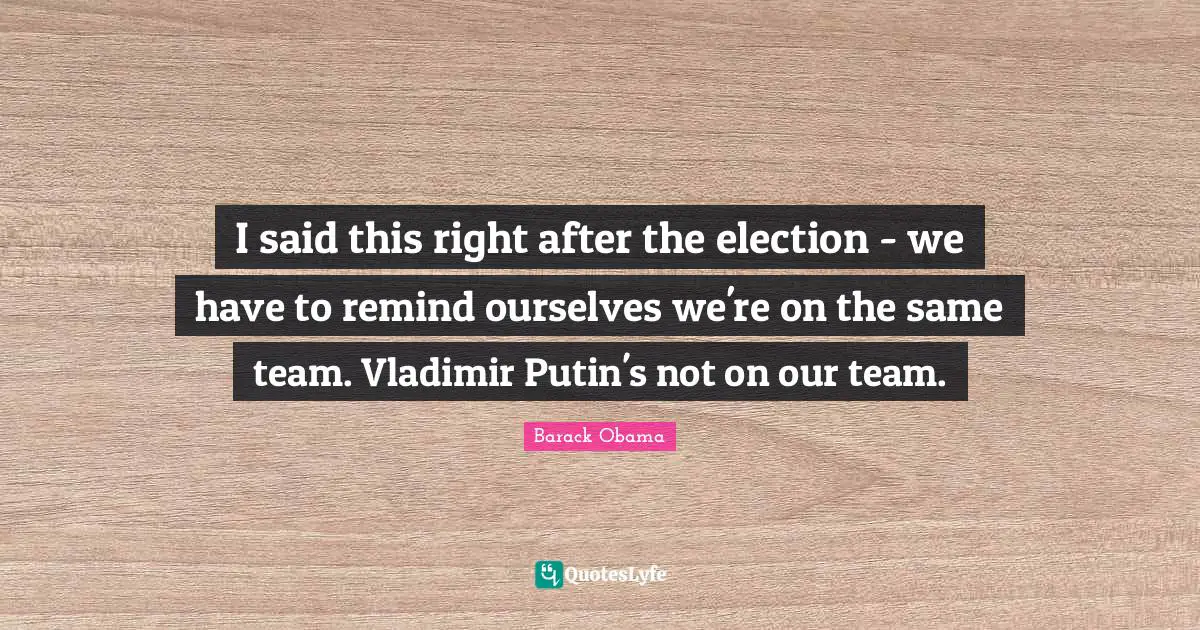 I said this right after the election - we have to remind ourselves we're on the same team. Vladimir Putin's not on our team.