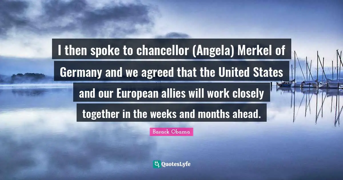 I then spoke to chancellor (Angela) Merkel of Germany and we agreed that the United States and our European allies will work closely together in the weeks and months ahead.