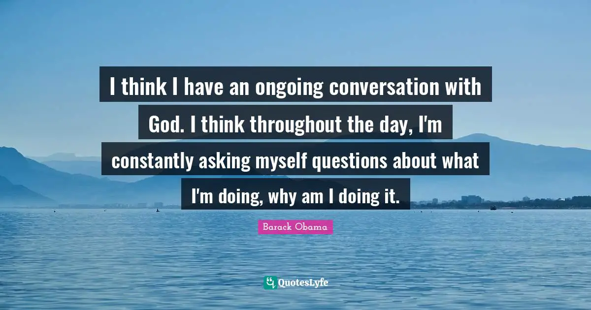 I think I have an ongoing conversation with God. I think throughout the day, I'm constantly asking myself questions about what I'm doing, why am I doing it.
